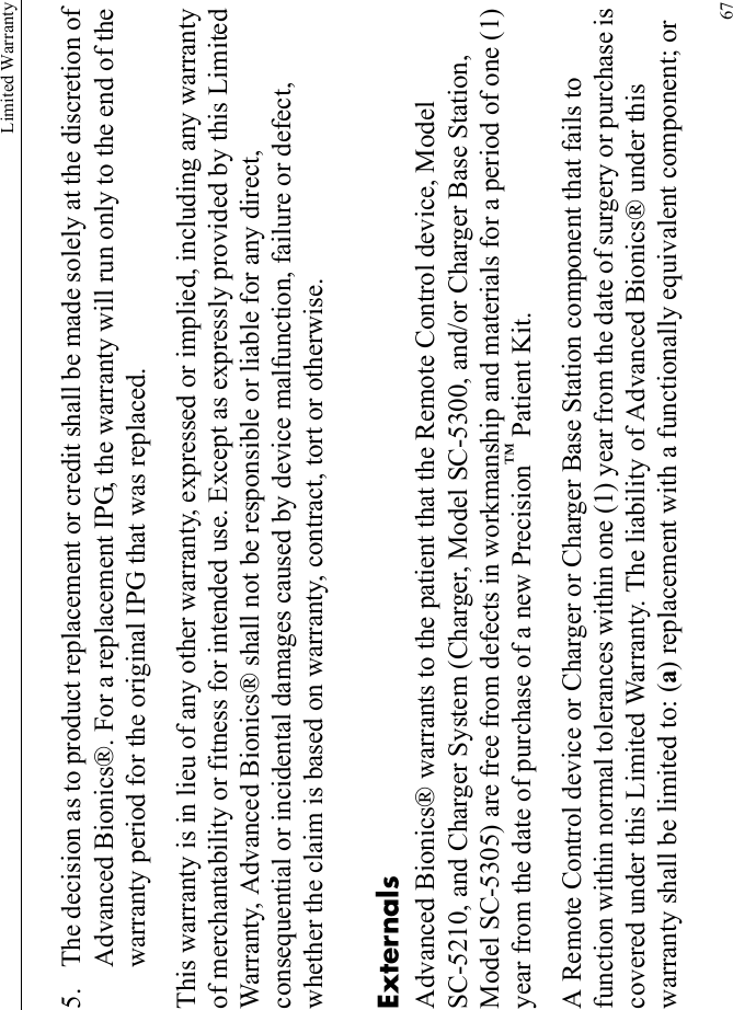 Limited Warranty675. The decision as to product replacement or credit shall be made solely at the discretion of Advanced Bionics®. For a replacement IPG, the warranty will run only to the end of the warranty period for the original IPG that was replaced.This warranty is in lieu of any other warranty, expressed or implied, including any warranty of merchantability or fitness for intended use. Except as expressly provided by this Limited Warranty, Advanced Bionics® shall not be responsible or liable for any direct, consequential or incidental damages caused by device malfunction, failure or defect, whether the claim is based on warranty, contract, tort or otherwise.ExternalsAdvanced Bionics® warrants to the patient that the Remote Control device, Model SC-5210, and Charger System (Charger, Model SC-5300, and/or Charger Base Station, Model SC-5305) are free from defects in workmanship and materials for a period of one (1) year from the date of purchase of a new Precision™ Patient Kit.A Remote Control device or Charger or Charger Base Station component that fails to function within normal tolerances within one (1) year from the date of surgery or purchase is covered under this Limited Warranty. The liability of Advanced Bionics® under this warranty shall be limited to: (a) replacement with a functionally equivalent component; or 