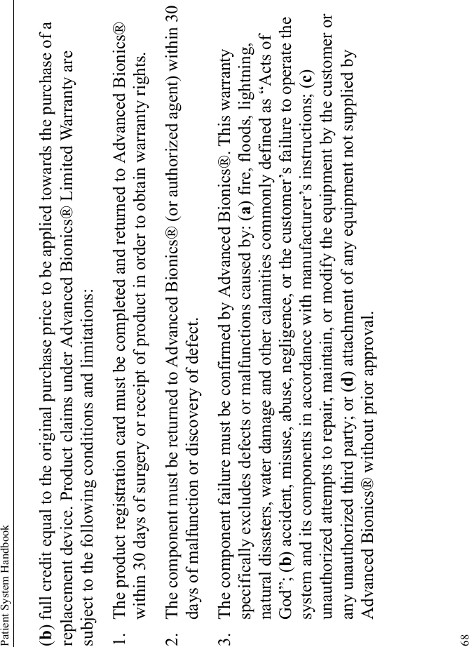 Patient System Handbook68(b) full credit equal to the original purchase price to be applied towards the purchase of a replacement device. Product claims under Advanced Bionics® Limited Warranty are subject to the following conditions and limitations:1. The product registration card must be completed and returned to Advanced Bionics® within 30 days of surgery or receipt of product in order to obtain warranty rights.2. The component must be returned to Advanced Bionics® (or authorized agent) within 30 days of malfunction or discovery of defect.3. The component failure must be confirmed by Advanced Bionics®. This warranty specifically excludes defects or malfunctions caused by: (a) fire, floods, lightning, natural disasters, water damage and other calamities commonly defined as “Acts of God”; (b) accident, misuse, abuse, negligence, or the customer’s failure to operate the system and its components in accordance with manufacturer’s instructions; (c) unauthorized attempts to repair, maintain, or modify the equipment by the customer or any unauthorized third party; or (d) attachment of any equipment not supplied by Advanced Bionics® without prior approval.