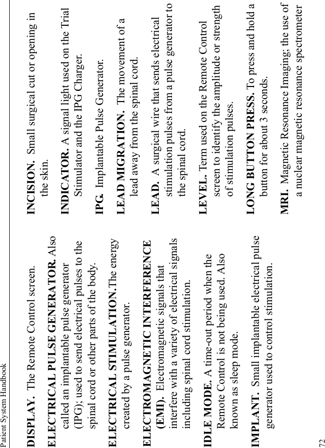 Patient System Handbook72DISPLAY.  The Remote Control screen.ELECTRICAL PULSE GENERATOR. Also called an implantable pulse generator (IPG); used to send electrical pulses to the spinal cord or other parts of the body.ELECTRICAL STIMULATION.The energy created by a pulse generator.ELECTROMAGNETIC INTERFERENCE (EMI).  Electromagnetic signals that interfere with a variety of electrical signals including spinal cord stimulation.IDLE MODE. A time-out period when the Remote Control is not being used. Also known as sleep mode.IMPLANT.  Small implantable electrical pulse generator used to control stimulation.INCISION.  Small surgical cut or opening in the skin.INDICATOR. A signal light used on the Trial Stimulator and the IPG Charger.IPG.  Implantable Pulse Generator.LEAD MIGRATION.  The movement of a lead away from the spinal cord.LEAD.  A surgical wire that sends electrical stimulation pulses from a pulse generator to the spinal cord.LEVEL. Term used on the Remote Control screen to identify the amplitude or strength of stimulation pulses.LONG BUTTON PRESS. To press and hold a button for about 3 seconds. MRI.  Magnetic Resonance Imaging; the use of a nuclear magnetic resonance spectrometer 