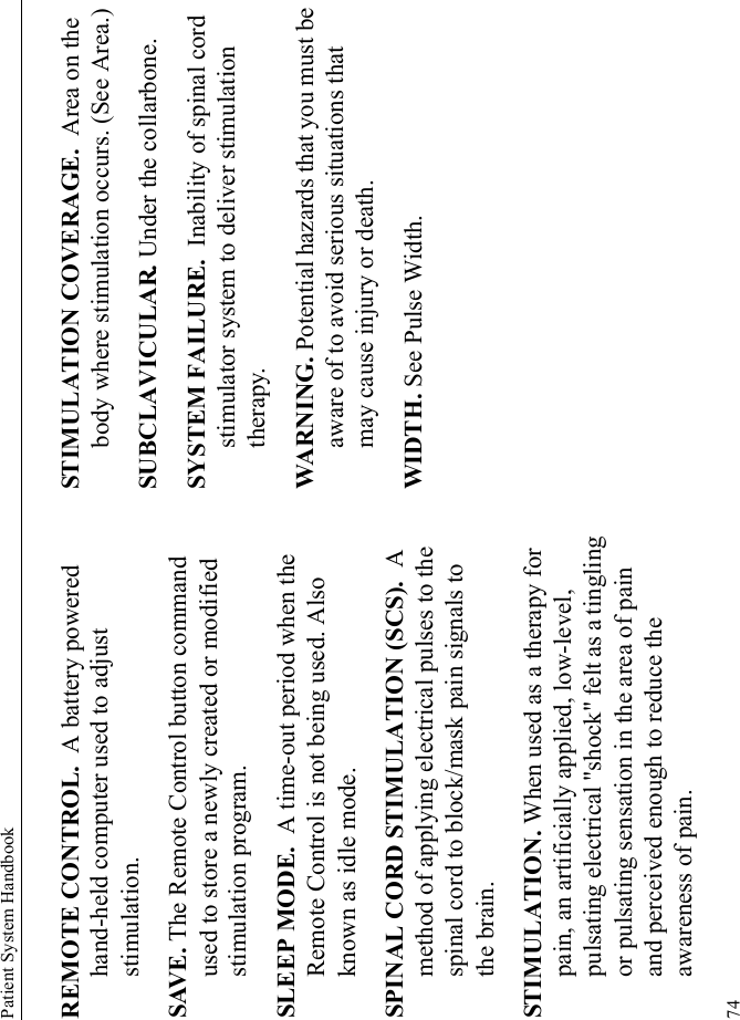 Patient System Handbook74REMOTE CONTROL.  A battery powered hand-held computer used to adjust stimulation.SAVE. The Remote Control button command used to store a newly created or modified stimulation program.SLEEP MODE.  A time-out period when the Remote Control is not being used. Also known as idle mode.SPINAL CORD STIMULATION (SCS).  A method of applying electrical pulses to the spinal cord to block/mask pain signals to the brain.STIMULATION. When used as a therapy for pain, an artificially applied, low-level, pulsating electrical &quot;shock&quot; felt as a tingling or pulsating sensation in the area of pain and perceived enough to reduce the awareness of pain.STIMULATION COVERAGE.  Area on the body where stimulation occurs. (See Area.)SUBCLAVICULAR. Under the collarbone.SYSTEM FAILURE.  Inability of spinal cord stimulator system to deliver stimulation therapy.WARNING. Potential hazards that you must be aware of to avoid serious situations that may cause injury or death. WIDTH. See Pulse Width.