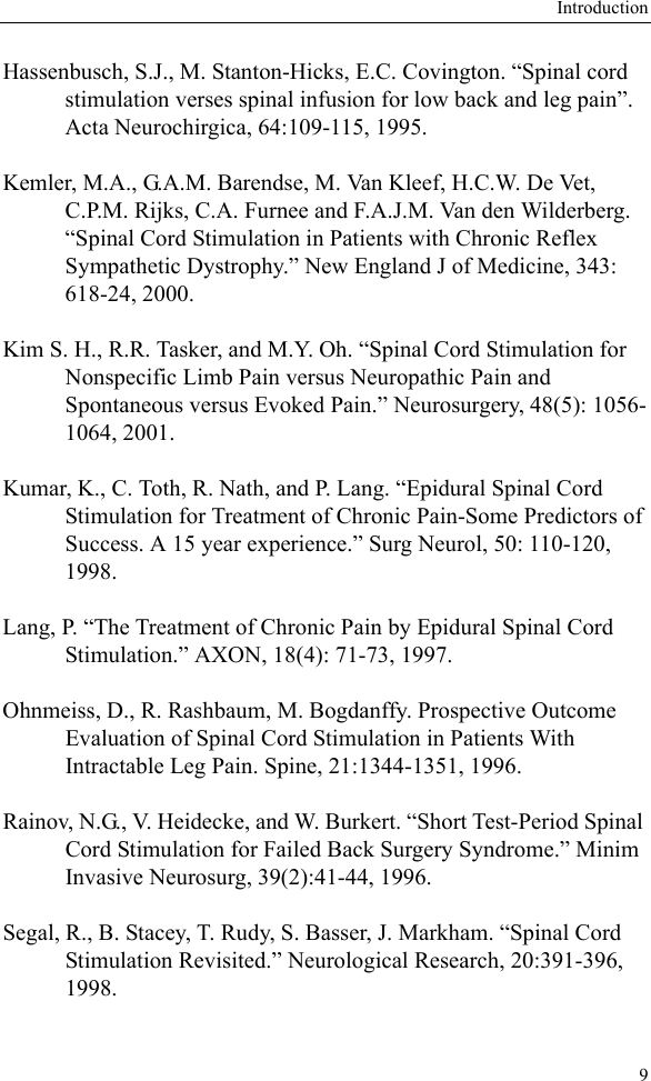 Introduction9Hassenbusch, S.J., M. Stanton-Hicks, E.C. Covington. “Spinal cord stimulation verses spinal infusion for low back and leg pain”. Acta Neurochirgica, 64:109-115, 1995.Kemler, M.A., G.A.M. Barendse, M. Van Kleef, H.C.W. De Vet, C.P.M. Rijks, C.A. Furnee and F.A.J.M. Van den Wilderberg. “Spinal Cord Stimulation in Patients with Chronic Reflex Sympathetic Dystrophy.” New England J of Medicine, 343: 618-24, 2000.Kim S. H., R.R. Tasker, and M.Y. Oh. “Spinal Cord Stimulation for Nonspecific Limb Pain versus Neuropathic Pain and Spontaneous versus Evoked Pain.” Neurosurgery, 48(5): 1056-1064, 2001.Kumar, K., C. Toth, R. Nath, and P. Lang. “Epidural Spinal Cord Stimulation for Treatment of Chronic Pain-Some Predictors of Success. A 15 year experience.” Surg Neurol, 50: 110-120, 1998.Lang, P. “The Treatment of Chronic Pain by Epidural Spinal Cord Stimulation.” AXON, 18(4): 71-73, 1997.Ohnmeiss, D., R. Rashbaum, M. Bogdanffy. Prospective Outcome Evaluation of Spinal Cord Stimulation in Patients With Intractable Leg Pain. Spine, 21:1344-1351, 1996.Rainov, N.G., V. Heidecke, and W. Burkert. “Short Test-Period Spinal Cord Stimulation for Failed Back Surgery Syndrome.” Minim Invasive Neurosurg, 39(2):41-44, 1996.Segal, R., B. Stacey, T. Rudy, S. Basser, J. Markham. “Spinal Cord Stimulation Revisited.” Neurological Research, 20:391-396, 1998.