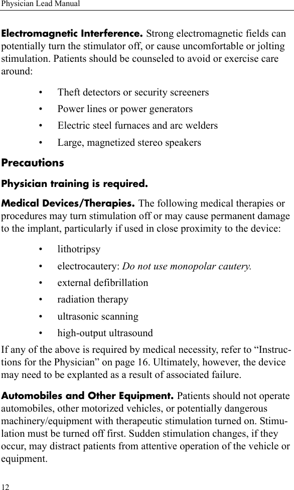 12Physician Lead ManualElectromagnetic Interference. Strong electromagnetic fields can potentially turn the stimulator off, or cause uncomfortable or jolting stimulation. Patients should be counseled to avoid or exercise care around:• Theft detectors or security screeners• Power lines or power generators• Electric steel furnaces and arc welders• Large, magnetized stereo speakersPrecautionsPhysician training is required.Medical Devices/Therapies. The following medical therapies or procedures may turn stimulation off or may cause permanent damage to the implant, particularly if used in close proximity to the device:• lithotripsy• electrocautery: Do not use monopolar cautery.• external defibrillation• radiation therapy• ultrasonic scanning• high-output ultrasoundIf any of the above is required by medical necessity, refer to “Instruc-tions for the Physician” on page 16. Ultimately, however, the device may need to be explanted as a result of associated failure.Automobiles and Other Equipment. Patients should not operate automobiles, other motorized vehicles, or potentially dangerous machinery/equipment with therapeutic stimulation turned on. Stimu-lation must be turned off first. Sudden stimulation changes, if they occur, may distract patients from attentive operation of the vehicle or equipment.
