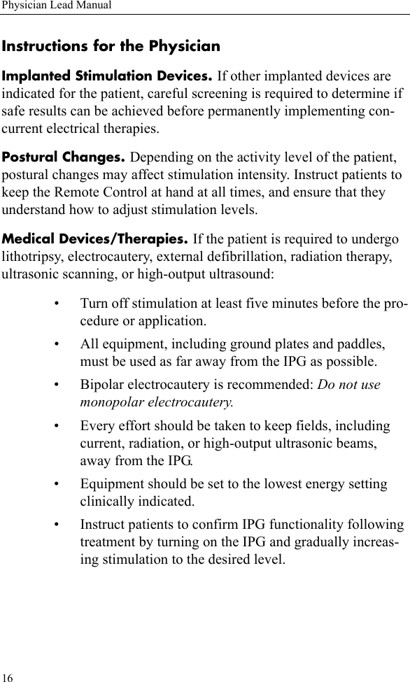16Physician Lead ManualInstructions for the PhysicianImplanted Stimulation Devices. If other implanted devices are indicated for the patient, careful screening is required to determine if safe results can be achieved before permanently implementing con-current electrical therapies.Postural Changes. Depending on the activity level of the patient, postural changes may affect stimulation intensity. Instruct patients to keep the Remote Control at hand at all times, and ensure that they understand how to adjust stimulation levels.Medical Devices/Therapies. If the patient is required to undergo lithotripsy, electrocautery, external defibrillation, radiation therapy, ultrasonic scanning, or high-output ultrasound:• Turn off stimulation at least five minutes before the pro-cedure or application.• All equipment, including ground plates and paddles, must be used as far away from the IPG as possible.• Bipolar electrocautery is recommended: Do not use monopolar electrocautery.• Every effort should be taken to keep fields, including current, radiation, or high-output ultrasonic beams, away from the IPG.• Equipment should be set to the lowest energy setting clinically indicated.• Instruct patients to confirm IPG functionality following treatment by turning on the IPG and gradually increas-ing stimulation to the desired level.