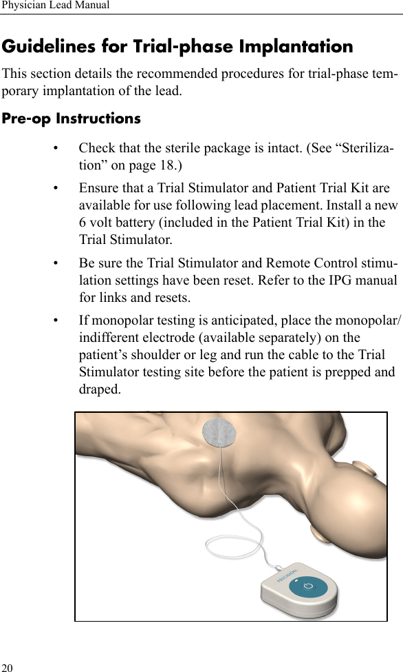 20Physician Lead ManualGuidelines for Trial-phase ImplantationThis section details the recommended procedures for trial-phase tem-porary implantation of the lead. Pre-op Instructions• Check that the sterile package is intact. (See “Steriliza-tion” on page 18.)• Ensure that a Trial Stimulator and Patient Trial Kit are available for use following lead placement. Install a new 6 volt battery (included in the Patient Trial Kit) in the Trial Stimulator.• Be sure the Trial Stimulator and Remote Control stimu-lation settings have been reset. Refer to the IPG manual for links and resets.• If monopolar testing is anticipated, place the monopolar/indifferent electrode (available separately) on the patient’s shoulder or leg and run the cable to the Trial Stimulator testing site before the patient is prepped and draped. 