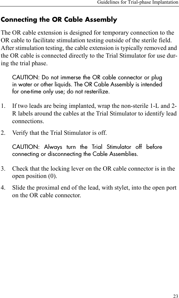Guidelines for Trial-phase Implantation23Connecting the OR Cable Assembly The OR cable extension is designed for temporary connection to the OR cable to facilitate stimulation testing outside of the sterile field. After stimulation testing, the cable extension is typically removed and the OR cable is connected directly to the Trial Stimulator for use dur-ing the trial phase. CAUTION: Do not immerse the OR cable connector or plugin water or other liquids. The OR Cable Assembly is intendedfor one-time only use; do not resterilize.1. If two leads are being implanted, wrap the non-sterile 1-L and 2-R labels around the cables at the Trial Stimulator to identify lead connections.2. Verify that the Trial Stimulator is off.CAUTION: Always turn the Trial Stimulator off beforeconnecting or disconnecting the Cable Assemblies.3. Check that the locking lever on the OR cable connector is in the open position (0).4. Slide the proximal end of the lead, with stylet, into the open port on the OR cable connector.