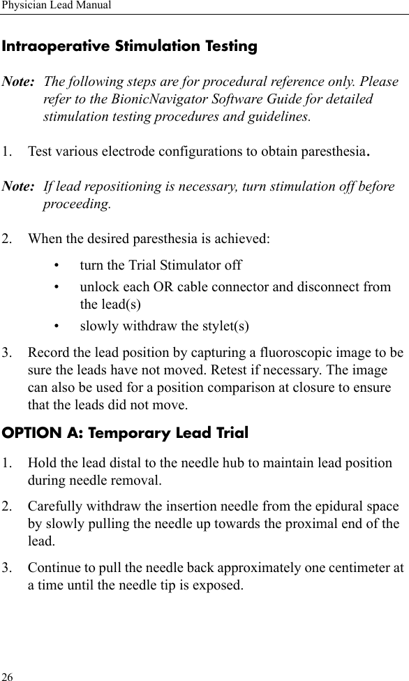 26Physician Lead ManualIntraoperative Stimulation TestingNote: The following steps are for procedural reference only. Please refer to the BionicNavigator Software Guide for detailed stimulation testing procedures and guidelines.1. Test various electrode configurations to obtain paresthesia. Note: If lead repositioning is necessary, turn stimulation off before proceeding.2. When the desired paresthesia is achieved:• turn the Trial Stimulator off • unlock each OR cable connector and disconnect from the lead(s)• slowly withdraw the stylet(s) 3. Record the lead position by capturing a fluoroscopic image to be sure the leads have not moved. Retest if necessary. The image can also be used for a position comparison at closure to ensure that the leads did not move.OPTION A: Temporary Lead Trial1. Hold the lead distal to the needle hub to maintain lead position during needle removal.2. Carefully withdraw the insertion needle from the epidural space by slowly pulling the needle up towards the proximal end of the lead. 3. Continue to pull the needle back approximately one centimeter at a time until the needle tip is exposed.