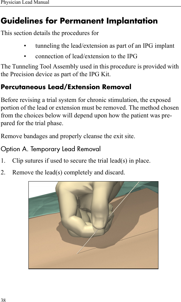 38Physician Lead ManualGuidelines for Permanent ImplantationThis section details the procedures for • tunneling the lead/extension as part of an IPG implant• connection of lead/extension to the IPGThe Tunneling Tool Assembly used in this procedure is provided with the Precision device as part of the IPG Kit. Percutaneous Lead/Extension RemovalBefore revising a trial system for chronic stimulation, the exposed portion of the lead or extension must be removed. The method chosen from the choices below will depend upon how the patient was pre-pared for the trial phase.Remove bandages and properly cleanse the exit site.Option A. Temporary Lead Removal1. Clip sutures if used to secure the trial lead(s) in place.2. Remove the lead(s) completely and discard.