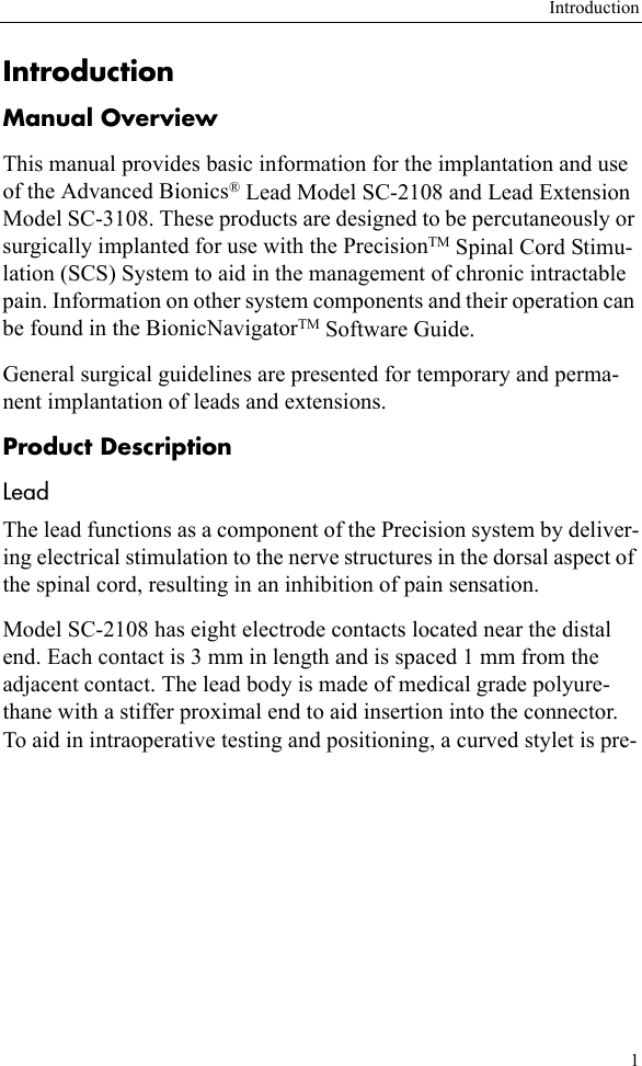 Introduction1IntroductionManual OverviewThis manual provides basic information for the implantation and use of the Advanced Bionics® Lead Model SC-2108 and Lead Extension Model SC-3108. These products are designed to be percutaneously or surgically implanted for use with the PrecisionTM Spinal Cord Stimu-lation (SCS) System to aid in the management of chronic intractable pain. Information on other system components and their operation can be found in the BionicNavigatorTM Software Guide.General surgical guidelines are presented for temporary and perma-nent implantation of leads and extensions.Product DescriptionLeadThe lead functions as a component of the Precision system by deliver-ing electrical stimulation to the nerve structures in the dorsal aspect of the spinal cord, resulting in an inhibition of pain sensation.Model SC-2108 has eight electrode contacts located near the distal end. Each contact is 3 mm in length and is spaced 1 mm from the adjacent contact. The lead body is made of medical grade polyure-thane with a stiffer proximal end to aid insertion into the connector. To aid in intraoperative testing and positioning, a curved stylet is pre-
