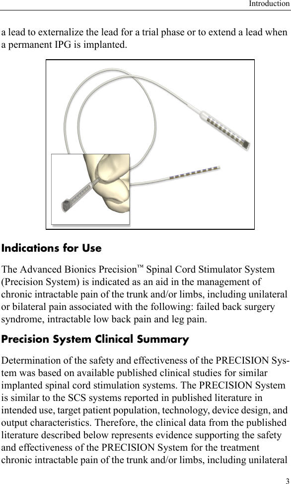 Introduction3a lead to externalize the lead for a trial phase or to extend a lead when a permanent IPG is implanted. Indications for UseThe Advanced Bionics Precision™ Spinal Cord Stimulator System (Precision System) is indicated as an aid in the management of chronic intractable pain of the trunk and/or limbs, including unilateral or bilateral pain associated with the following: failed back surgery syndrome, intractable low back pain and leg pain.Precision System Clinical SummaryDetermination of the safety and effectiveness of the PRECISION Sys-tem was based on available published clinical studies for similar implanted spinal cord stimulation systems. The PRECISION System is similar to the SCS systems reported in published literature in intended use, target patient population, technology, device design, and output characteristics. Therefore, the clinical data from the published literature described below represents evidence supporting the safety and effectiveness of the PRECISION System for the treatment chronic intractable pain of the trunk and/or limbs, including unilateral 