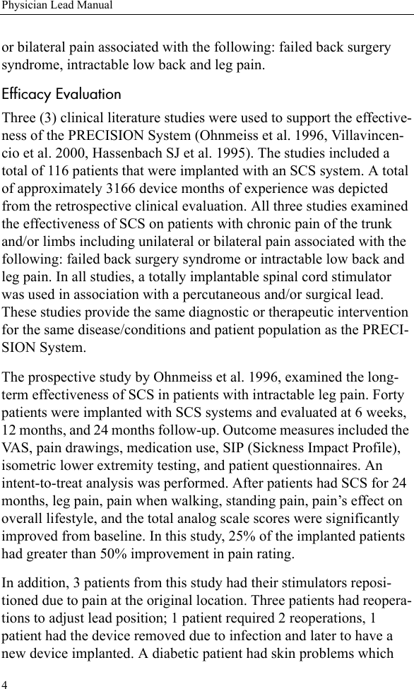 4Physician Lead Manualor bilateral pain associated with the following: failed back surgery syndrome, intractable low back and leg pain.Efficacy EvaluationThree (3) clinical literature studies were used to support the effective-ness of the PRECISION System (Ohnmeiss et al. 1996, Villavincen-cio et al. 2000, Hassenbach SJ et al. 1995). The studies included a total of 116 patients that were implanted with an SCS system. A total of approximately 3166 device months of experience was depicted from the retrospective clinical evaluation. All three studies examined the effectiveness of SCS on patients with chronic pain of the trunk and/or limbs including unilateral or bilateral pain associated with the following: failed back surgery syndrome or intractable low back and leg pain. In all studies, a totally implantable spinal cord stimulator was used in association with a percutaneous and/or surgical lead. These studies provide the same diagnostic or therapeutic intervention for the same disease/conditions and patient population as the PRECI-SION System.The prospective study by Ohnmeiss et al. 1996, examined the long-term effectiveness of SCS in patients with intractable leg pain. Forty patients were implanted with SCS systems and evaluated at 6 weeks, 12 months, and 24 months follow-up. Outcome measures included the VAS, pain drawings, medication use, SIP (Sickness Impact Profile), isometric lower extremity testing, and patient questionnaires. An intent-to-treat analysis was performed. After patients had SCS for 24 months, leg pain, pain when walking, standing pain, pain’s effect on overall lifestyle, and the total analog scale scores were significantly improved from baseline. In this study, 25% of the implanted patients had greater than 50% improvement in pain rating.In addition, 3 patients from this study had their stimulators reposi-tioned due to pain at the original location. Three patients had reopera-tions to adjust lead position; 1 patient required 2 reoperations, 1 patient had the device removed due to infection and later to have a new device implanted. A diabetic patient had skin problems which 