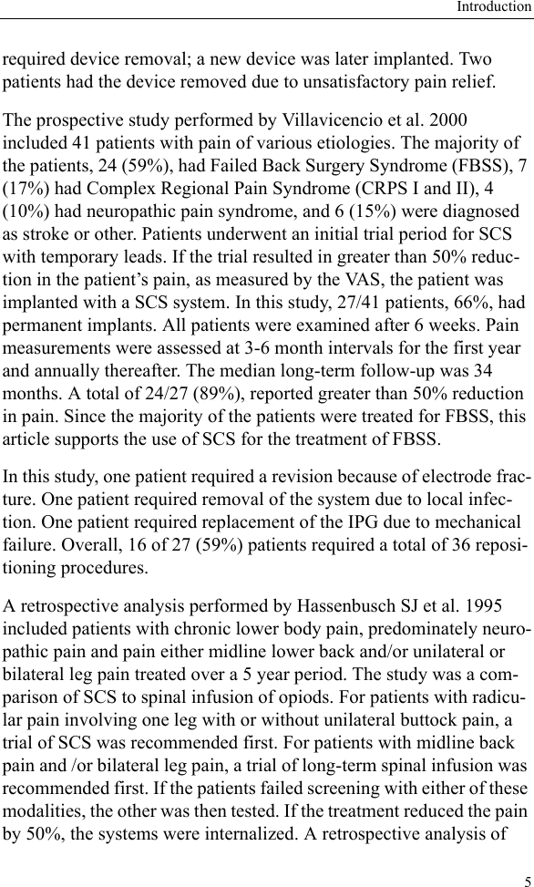 Introduction5required device removal; a new device was later implanted. Two patients had the device removed due to unsatisfactory pain relief.The prospective study performed by Villavicencio et al. 2000 included 41 patients with pain of various etiologies. The majority of the patients, 24 (59%), had Failed Back Surgery Syndrome (FBSS), 7 (17%) had Complex Regional Pain Syndrome (CRPS I and II), 4 (10%) had neuropathic pain syndrome, and 6 (15%) were diagnosed as stroke or other. Patients underwent an initial trial period for SCS with temporary leads. If the trial resulted in greater than 50% reduc-tion in the patient’s pain, as measured by the VAS, the patient was implanted with a SCS system. In this study, 27/41 patients, 66%, had permanent implants. All patients were examined after 6 weeks. Pain measurements were assessed at 3-6 month intervals for the first year and annually thereafter. The median long-term follow-up was 34 months. A total of 24/27 (89%), reported greater than 50% reduction in pain. Since the majority of the patients were treated for FBSS, this article supports the use of SCS for the treatment of FBSS.In this study, one patient required a revision because of electrode frac-ture. One patient required removal of the system due to local infec-tion. One patient required replacement of the IPG due to mechanical failure. Overall, 16 of 27 (59%) patients required a total of 36 reposi-tioning procedures. A retrospective analysis performed by Hassenbusch SJ et al. 1995 included patients with chronic lower body pain, predominately neuro-pathic pain and pain either midline lower back and/or unilateral or bilateral leg pain treated over a 5 year period. The study was a com-parison of SCS to spinal infusion of opiods. For patients with radicu-lar pain involving one leg with or without unilateral buttock pain, a trial of SCS was recommended first. For patients with midline back pain and /or bilateral leg pain, a trial of long-term spinal infusion was recommended first. If the patients failed screening with either of these modalities, the other was then tested. If the treatment reduced the pain by 50%, the systems were internalized. A retrospective analysis of 