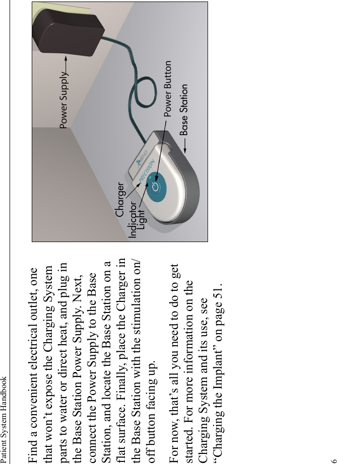 Patient System Handbook6Find a convenient electrical outlet, one that won’t expose the Charging System parts to water or direct heat, and plug in the Base Station Power Supply. Next, connect the Power Supply to the Base Station, and locate the Base Station on a flat surface. Finally, place the Charger in the Base Station with the stimulation on/off button facing up. For now, that’s all you need to do to get started. For more information on the Charging System and its use, see “Charging the Implant” on page 51. 