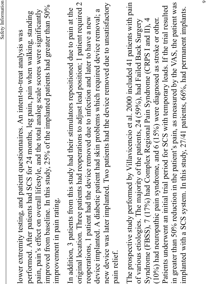 Safety Information9lower extremity testing, and patient questionnaires. An intent-to-treat analysis was performed. After patients had SCS for 24 months, leg pain, pain when walking, standing pain, pain’s effect on overall lifestyle, and the total analog scale scores were significantly improved from baseline. In this study, 25% of the implanted patients had greater than 50% improvement in pain rating.In addition, 3 patients from this study had their stimulators repositioned due to pain at the original location. Three patients had reoperations to adjust lead position; 1 patient required 2 reoperations, 1 patient had the device removed due to infection and later to have a new device implanted. A diabetic patient had skin problems which required device removal; a new device was later implanted. Two patients had the device removed due to unsatisfactory pain relief.The prospective study performed by Villavicencio et al. 2000 included 41 patients with pain of various etiologies. The majority of the patients, 24 (59%), had Failed Back Surgery Syndrome (FBSS), 7 (17%) had Complex Regional Pain Syndrome (CRPS I and II), 4 (10%) had neuropathic pain syndrome, and 6 (15%) were diagnosed as stroke or other. Patients underwent an initial trial period for SCS with temporary leads. If the trial resulted in greater than 50% reduction in the patient’s pain, as measured by the VAS, the patient was implanted with a SCS system. In this study, 27/41 patients, 66%, had permanent implants. 