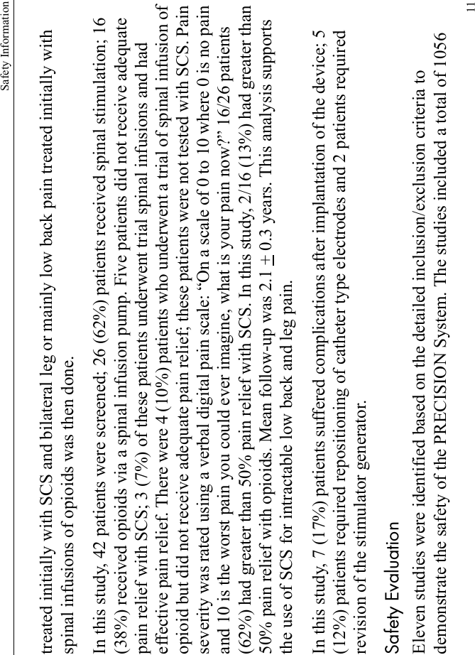 Safety Information11treated initially with SCS and bilateral leg or mainly low back pain treated initially with spinal infusions of opioids was then done.In this study, 42 patients were screened; 26 (62%) patients received spinal stimulation; 16 (38%) received opioids via a spinal infusion pump. Five patients did not receive adequate pain relief with SCS; 3 (7%) of these patients underwent trial spinal infusions and had effective pain relief. There were 4 (10%) patients who underwent a trial of spinal infusion of opioid but did not receive adequate pain relief; these patients were not tested with SCS. Pain severity was rated using a verbal digital pain scale: “On a scale of 0 to 10 where 0 is no pain and 10 is the worst pain you could ever imagine, what is your pain now?” 16/26 patients (62%) had greater than 50% pain relief with SCS. In this study, 2/16 (13%) had greater than 50% pain relief with opioids. Mean follow-up was 2.1 + 0.3 years. This analysis supports the use of SCS for intractable low back and leg pain.In this study, 7 (17%) patients suffered complications after implantation of the device; 5 (12%) patients required repositioning of catheter type electrodes and 2 patients required revision of the stimulator generator.Safety EvaluationEleven studies were identified based on the detailed inclusion/exclusion criteria to demonstrate the safety of the PRECISION System. The studies included a total of 1056 