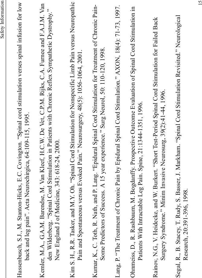 Safety Information15Hassenbusch, S.J., M. Stanton-Hicks, E.C. Covington. “Spinal cord stimulation verses spinal infusion for low back and leg pain”. Acta Neurochirgica, 64:109-115, 1995.Kemler, M.A., G.A.M. Barendse, M. Van Kleef, H.C.W. De Vet, C.P.M. Rijks, C.A. Furnee and F.A.J.M. Van den Wilderberg. “Spinal Cord Stimulation in Patients with Chronic Reflex Sympathetic Dystrophy.” New England J of Medicine, 343: 618-24, 2000.Kim S. H., R.R. Tasker, and M.Y. Oh. “Spinal Cord Stimulation for Nonspecific Limb Pain versus Neuropathic Pain and Spontaneous versus Evoked Pain.” Neurosurgery, 48(5): 1056-1064, 2001.Kumar, K., C. Toth, R. Nath, and P. Lang. “Epidural Spinal Cord Stimulation for Treatment of Chronic Pain-Some Predictors of Success. A 15 year experience.” Surg Neurol, 50: 110-120, 1998.Lang, P. “The Treatment of Chronic Pain by Epidural Spinal Cord Stimulation.” AXON, 18(4): 71-73, 1997.Ohnmeiss, D., R. Rashbaum, M. Bogdanffy. Prospective Outcome Evaluation of Spinal Cord Stimulation in Patients With Intractable Leg Pain. Spine, 21:1344-1351, 1996.Rainov, N.G., V. Heidecke, and W. Burkert. “Short Test-Period Spinal Cord Stimulation for Failed Back Surgery Syndrome.” Minim Invasive Neurosurg, 39(2):41-44, 1996.Segal, R., B. Stacey, T. Rudy, S. Basser, J. Markham. “Spinal Cord Stimulation Revisited.” Neurological Research, 20:391-396, 1998.