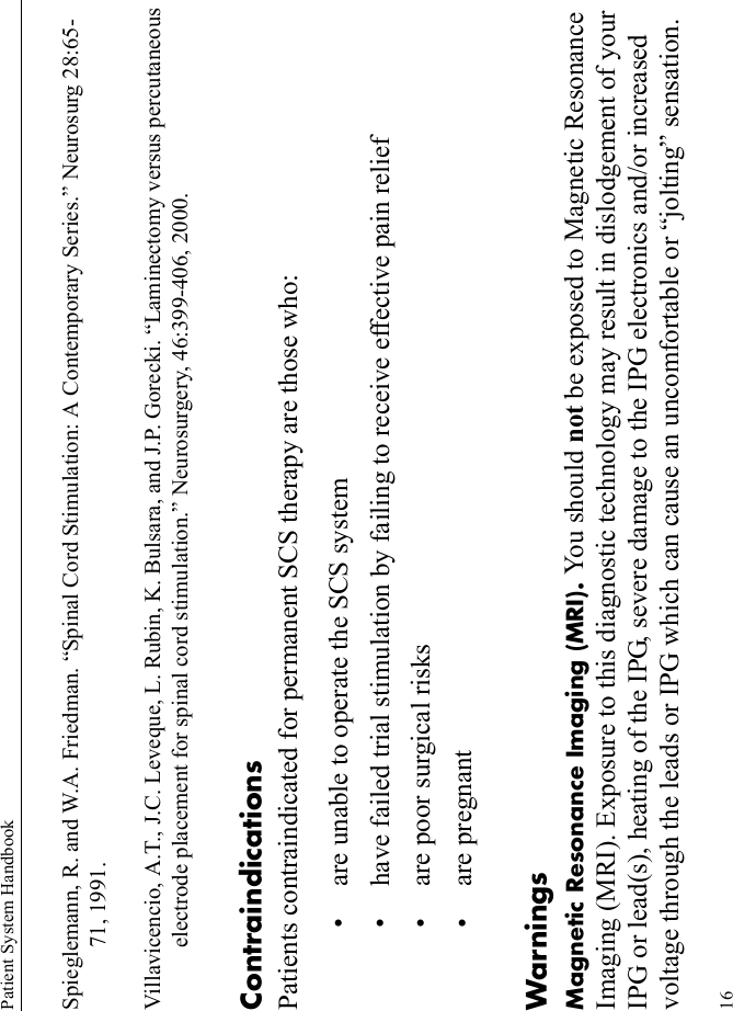 Patient System Handbook16Spieglemann, R. and W.A. Friedman. “Spinal Cord Stimulation: A Contemporary Series.” Neurosurg 28:65-71, 1991.Villavicencio, A.T., J.C. Leveque, L. Rubin, K. Bulsara, and J.P. Gorecki. “Laminectomy versus percutaneous electrode placement for spinal cord stimulation.” Neurosurgery, 46:399-406, 2000.ContraindicationsPatients contraindicated for permanent SCS therapy are those who:• are unable to operate the SCS system• have failed trial stimulation by failing to receive effective pain relief• are poor surgical risks• are pregnantWarningsMagnetic Resonance Imaging (MRI). You should not be exposed to Magnetic Resonance Imaging (MRI). Exposure to this diagnostic technology may result in dislodgement of your IPG or lead(s), heating of the IPG, severe damage to the IPG electronics and/or increased voltage through the leads or IPG which can cause an uncomfortable or “jolting” sensation.