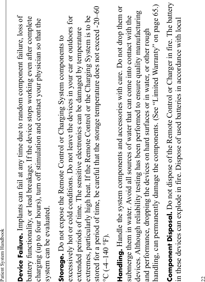 Patient System Handbook22Device Failure. Implants can fail at any time due to random component failure, loss of battery functionality, or lead breakage. If the device stops working even after complete charging (up to four hours), turn off stimulation and contact your physician so that the system can be evaluated.Storage. Do not expose the Remote Control or Charging System components to excessively hot or cold conditions. Do not leave the devices in your car or outdoors for extended periods of time. The sensitive electronics can be damaged by temperature extremes, particularly high heat. If the Remote Control or the Charging System is to be stored for a period of time, be careful that the storage temperature does not exceed -20–60 °C (-4–140 °F).Handling. Handle the system components and accessories with care. Do not drop them or submerge them in water. Avoid all sources of water that can come into contact with the devices. Although reliability testing has been performed to ensure quality manufacturing and performance, dropping the devices on hard surfaces or in water, or other rough handling, can permanently damage the components. (See “Limited Warranty” on page 65.)Component Disposal. Do not dispose of the Remote Control or Charger in fire. The battery in these devices can explode in fire. Dispose of used batteries in accordance with local 