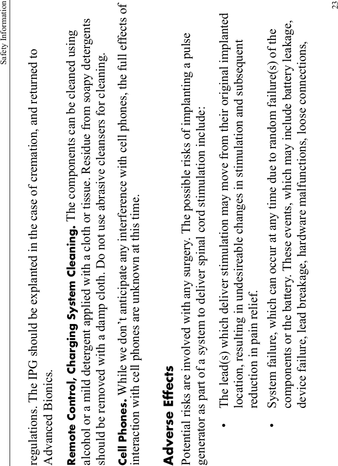 Safety Information23regulations. The IPG should be explanted in the case of cremation, and returned to Advanced Bionics.Remote Control, Charging System Cleaning. The components can be cleaned using alcohol or a mild detergent applied with a cloth or tissue. Residue from soapy detergents should be removed with a damp cloth. Do not use abrasive cleansers for cleaning.Cell Phones. While we don’t anticipate any interference with cell phones, the full effects of interaction with cell phones are unknown at this time.Adverse EffectsPotential risks are involved with any surgery. The possible risks of implanting a pulse generator as part of a system to deliver spinal cord stimulation include:• The lead(s) which deliver stimulation may move from their original implanted location, resulting in undesireable changes in stimulation and subsequent reduction in pain relief.• System failure, which can occur at any time due to random failure(s) of the components or the battery. These events, which may include battery leakage, device failure, lead breakage, hardware malfunctions, loose connections, 