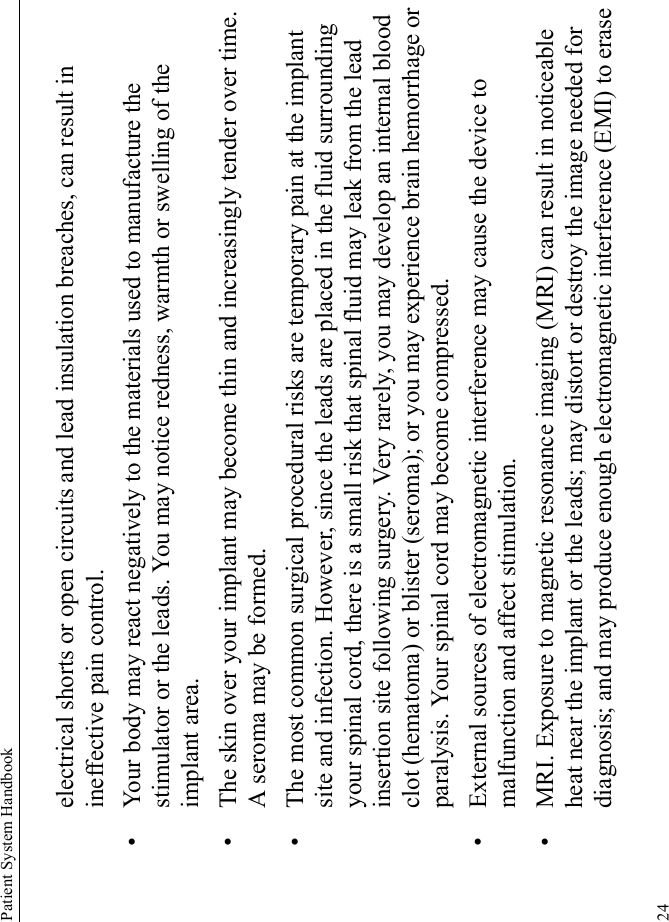 Patient System Handbook24electrical shorts or open circuits and lead insulation breaches, can result in ineffective pain control.• Your body may react negatively to the materials used to manufacture the stimulator or the leads. You may notice redness, warmth or swelling of the implant area.• The skin over your implant may become thin and increasingly tender over time. A seroma may be formed.• The most common surgical procedural risks are temporary pain at the implant site and infection. However, since the leads are placed in the fluid surrounding your spinal cord, there is a small risk that spinal fluid may leak from the lead insertion site following surgery. Very rarely, you may develop an internal blood clot (hematoma) or blister (seroma); or you may experience brain hemorrhage or paralysis. Your spinal cord may become compressed.• External sources of electromagnetic interference may cause the device to malfunction and affect stimulation.• MRI. Exposure to magnetic resonance imaging (MRI) can result in noticeable heat near the implant or the leads; may distort or destroy the image needed for diagnosis; and may produce enough electromagnetic interference (EMI) to erase 