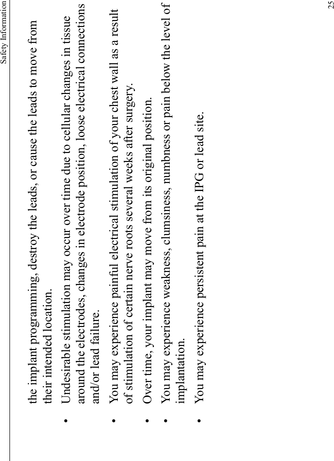 Safety Information25the implant programming, destroy the leads, or cause the leads to move from their intended location.• Undesirable stimulation may occur over time due to cellular changes in tissue around the electrodes, changes in electrode position, loose electrical connections and/or lead failure.• You may experience painful electrical stimulation of your chest wall as a result of stimulation of certain nerve roots several weeks after surgery.• Over time, your implant may move from its original position.• You may experience weakness, clumsiness, numbness or pain below the level of implantation.• You may experience persistent pain at the IPG or lead site.