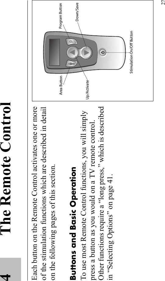 274 The Remote ControlEach button on the Remote Control activates one or more of the stimulation functions which are described in detail on the following pages of this section.Buttons and Basic OperationTo use most Remote Control functions, you will simply press a button as you would on a TV remote control. Other functions require a “long press,” which is described in “Selecting Options” on page 41.Program ButtonArea ButtonStimulation On/Off ButtonUp/ActivateDown/Save