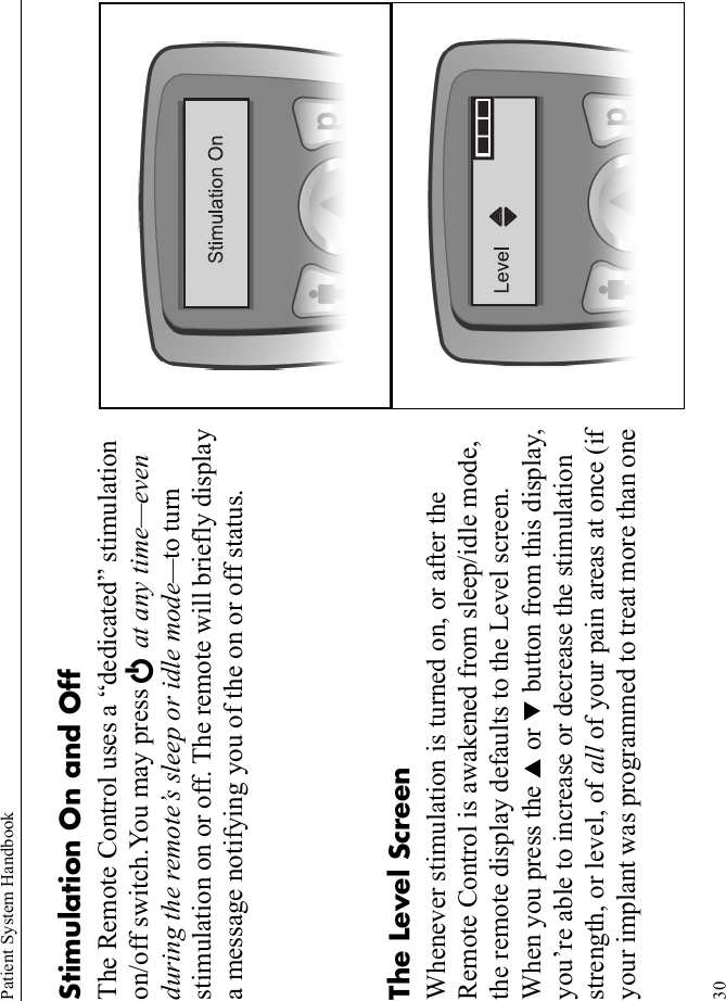 Patient System Handbook30Stimulation On and OffThe Remote Control uses a “dedicated” stimulation on/off switch.You may press E at any time—even during the remote’s sleep or idle mode—to turn stimulation on or off. The remote will briefly display a message notifying you of the on or off status.The Level ScreenWhenever stimulation is turned on, or after the Remote Control is awakened from sleep/idle mode, the remote display defaults to the Level screen. When you press the S or T button from this display, you’re able to increase or decrease the stimulation strength, or level, of all of your pain areas at once (if your implant was programmed to treat more than one 