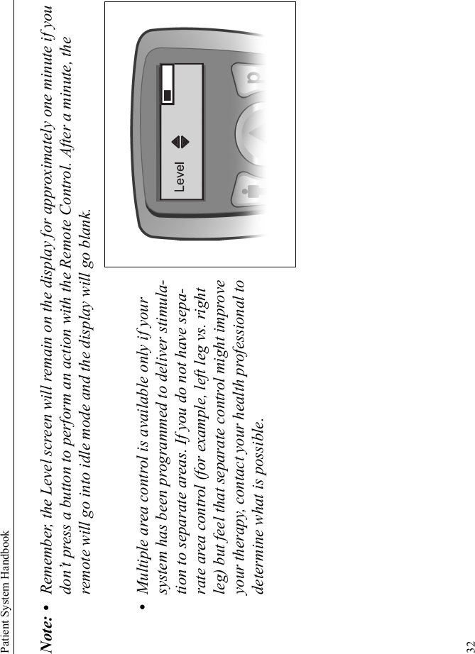 Patient System Handbook32Note: • Remember, the Level screen will remain on the display for approximately one minute if you don’t press a button to perform an action with the Remote Control. After a minute, the remote will go into idle mode and the display will go blank.•Multiple area control is available only if your system has been programmed to deliver stimula-tion to separate areas. If you do not have sepa-rate area control (for example, left leg vs. right leg) but feel that separate control might improve your therapy, contact your health professional to determine what is possible.