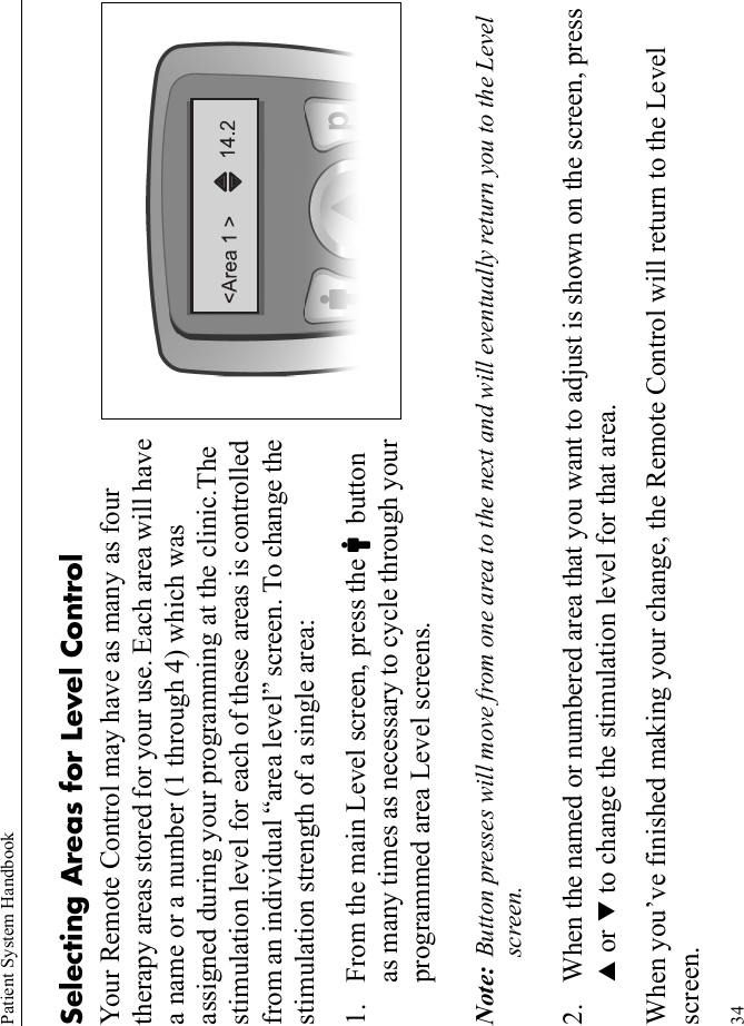 Patient System Handbook34Selecting Areas for Level ControlYour Remote Control may have as many as four therapy areas stored for your use. Each area will have a name or a number (1 through 4) which was assigned during your programming at the clinic.The stimulation level for each of these areas is controlled from an individual “area level” screen. To change the stimulation strength of a single area:1. From the main Level screen, press the Cbutton as many times as necessary to cycle through your programmed area Level screens.Note: Button presses will move from one area to the next and will eventually return you to the Level screen. 2. When the named or numbered area that you want to adjust is shown on the screen, press S or T to change the stimulation level for that area.When you’ve finished making your change, the Remote Control will return to the Level screen.