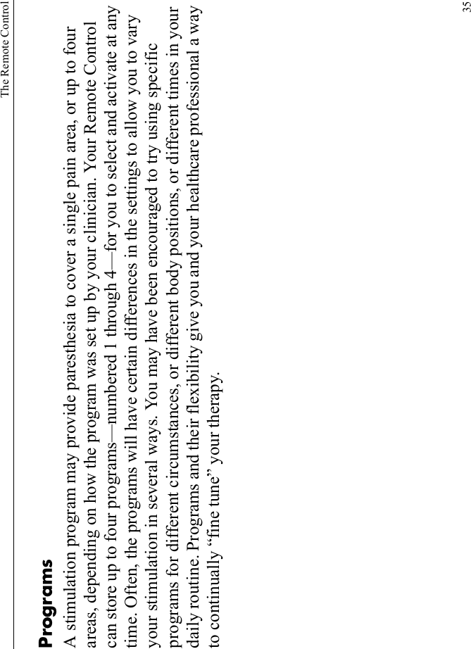 The Remote Control35ProgramsA stimulation program may provide paresthesia to cover a single pain area, or up to four areas, depending on how the program was set up by your clinician. Your Remote Control can store up to four programs—numbered 1 through 4—for you to select and activate at any time. Often, the programs will have certain differences in the settings to allow you to vary your stimulation in several ways. You may have been encouraged to try using specific programs for different circumstances, or different body positions, or different times in your daily routine. Programs and their flexibility give you and your healthcare professional a way to continually “fine tune” your therapy.