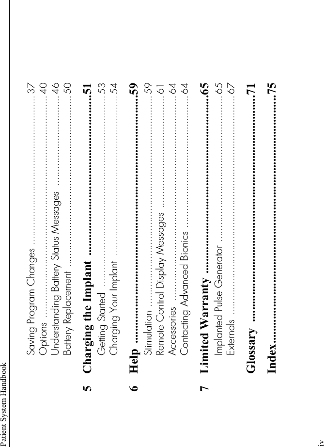 Patient System HandbookivSaving Program Changes ..................................................... 37Options ............................................................................... 40Understanding Battery Status Messages  ................................ 46Battery Replacement ............................................................. 505 Charging the Implant  .....................................................51Getting Started  .................................................................... 53Charging Your Implant  ......................................................... 546 Help ..................................................................................59Stimulation ........................................................................... 59Remote Control Display Messages ........................................ 61Accessories  ......................................................................... 64Contacting Advanced Bionics ............................................... 647 Limited Warranty ...........................................................65Implanted Pulse Generator .................................................... 65Externals .............................................................................. 67Glossary ...........................................................................71Index..................................................................................75