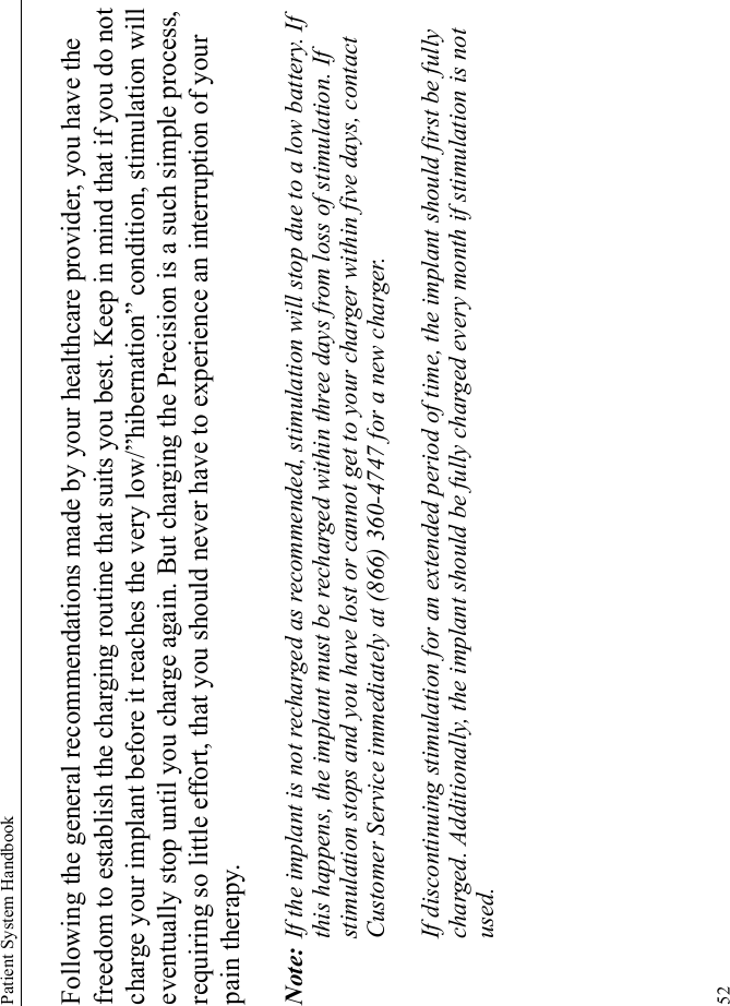 Patient System Handbook52Following the general recommendations made by your healthcare provider, you have the freedom to establish the charging routine that suits you best. Keep in mind that if you do not charge your implant before it reaches the very low/”hibernation” condition, stimulation will eventually stop until you charge again. But charging the Precision is a such simple process, requiring so little effort, that you should never have to experience an interruption of your pain therapy.Note: If the implant is not recharged as recommended, stimulation will stop due to a low battery. If this happens, the implant must be recharged within three days from loss of stimulation. If stimulation stops and you have lost or cannot get to your charger within five days, contact Customer Service immediately at (866) 360-4747 for a new charger.If discontinuing stimulation for an extended period of time, the implant should first be fully charged. Additionally, the implant should be fully charged every month if stimulation is not used.