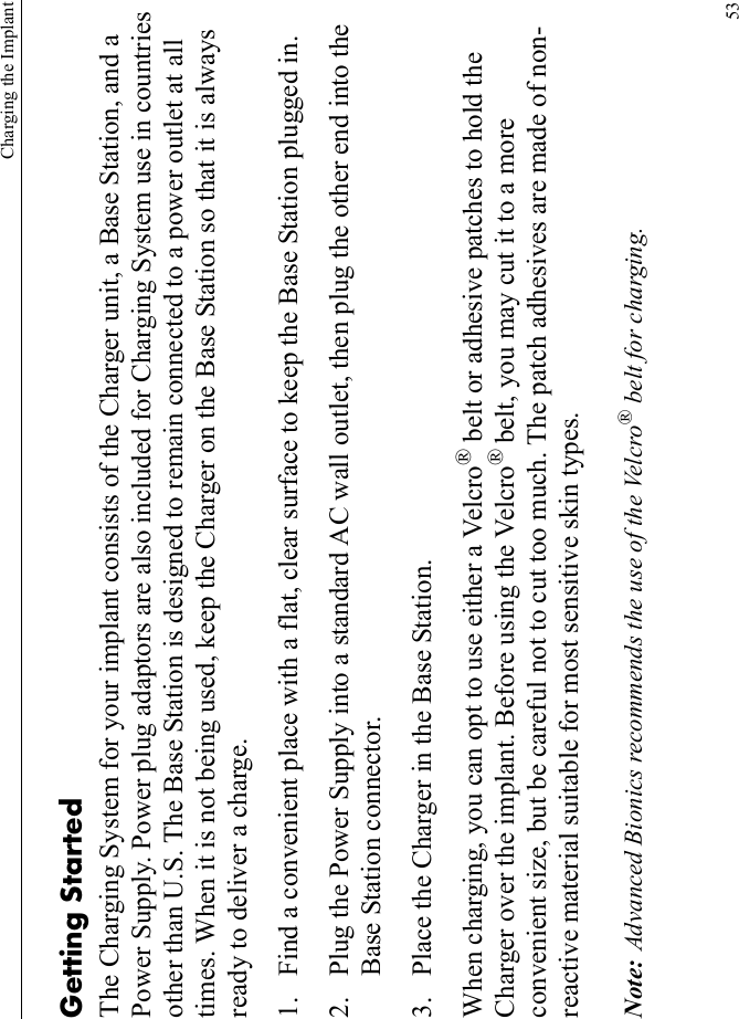 Charging the Implant53Getting StartedThe Charging System for your implant consists of the Charger unit, a Base Station, and a Power Supply. Power plug adaptors are also included for Charging System use in countries other than U.S. The Base Station is designed to remain connected to a power outlet at all times. When it is not being used, keep the Charger on the Base Station so that it is always ready to deliver a charge.1. Find a convenient place with a flat, clear surface to keep the Base Station plugged in.2. Plug the Power Supply into a standard AC wall outlet, then plug the other end into the Base Station connector.3. Place the Charger in the Base Station.When charging, you can opt to use either a Velcro® belt or adhesive patches to hold the Charger over the implant. Before using the Velcro® belt, you may cut it to a more convenient size, but be careful not to cut too much. The patch adhesives are made of non-reactive material suitable for most sensitive skin types.Note: Advanced Bionics recommends the use of the Velcro® belt for charging.