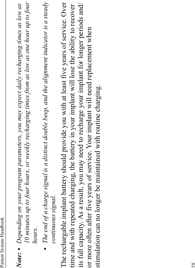 Patient System Handbook58Note: • Depending on your program parameters, you may expect daily recharging times as low as 10 minutes up to four hours, or weekly recharging times from as low as one hour up to four hours.•The end of a charge signal is a distinct double beep, and the alignment indicator is a steady continuous signal.The rechargable implant battery should provide you with at least five years of service. Over time and with repeated charging, the battery in your implant will lose the ability to recover its full capacity. As a result, you may need to recharge your implant for longer periods and/or more often after five years of service. Your implant will need replacement when stimulation can no longer be maintained with routine charging.