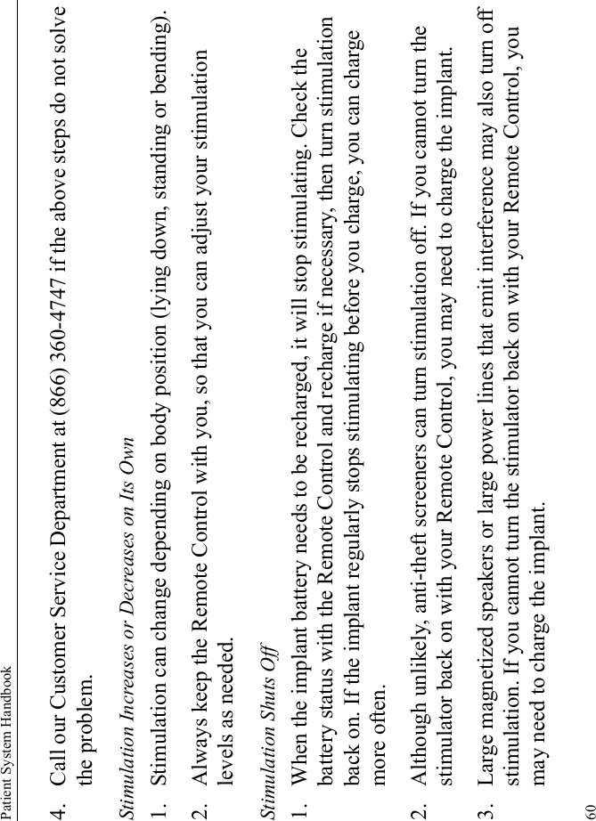Patient System Handbook604. Call our Customer Service Department at (866) 360-4747 if the above steps do not solve the problem.Stimulation Increases or Decreases on Its Own1. Stimulation can change depending on body position (lying down, standing or bending). 2. Always keep the Remote Control with you, so that you can adjust your stimulation levels as needed.Stimulation Shuts Off1. When the implant battery needs to be recharged, it will stop stimulating. Check the battery status with the Remote Control and recharge if necessary, then turn stimulation back on. If the implant regularly stops stimulating before you charge, you can charge more often.2. Although unlikely, anti-theft screeners can turn stimulation off. If you cannot turn the stimulator back on with your Remote Control, you may need to charge the implant.3. Large magnetized speakers or large power lines that emit interference may also turn off stimulation. If you cannot turn the stimulator back on with your Remote Control, you may need to charge the implant.