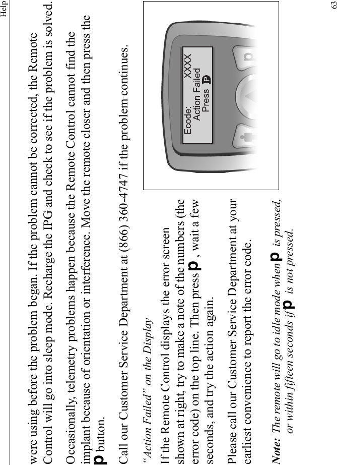 Help63were using before the problem began. If the problem cannot be corrected, the Remote Control will go into sleep mode. Recharge the IPG and check to see if the problem is solved.Occasionally, telemetry problems happen because the Remote Control cannot find the implant because of orientation or interference. Move the remote closer and then press the Dbutton.Call our Customer Service Department at (866) 360-4747 if the problem continues.“Action Failed” on the DisplayIf the Remote Control displays the error screen shown at right, try to make a note of the numbers (the error code) on the top line. Then press D, wait a few seconds, and try the action again.Please call our Customer Service Department at your earliest convenience to report the error code.Note: The remote will go to idle mode when D is pressed, or within fifteen seconds if D is not pressed.