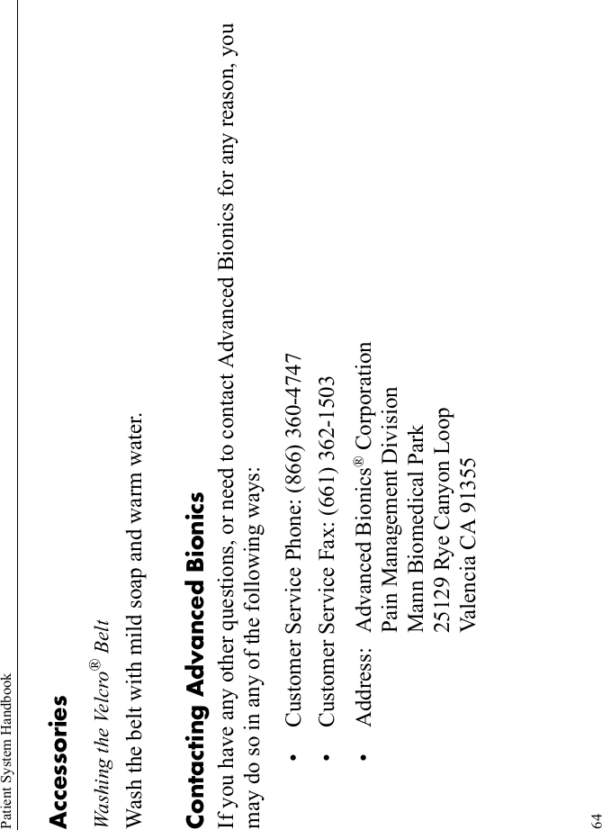 Patient System Handbook64AccessoriesWashing the Velcro® BeltWash the belt with mild soap and warm water.Contacting Advanced BionicsIf you have any other questions, or need to contact Advanced Bionics for any reason, you may do so in any of the following ways:• Customer Service Phone: (866) 360-4747• Customer Service Fax: (661) 362-1503• Address: Advanced Bionics® CorporationPain Management DivisionMann Biomedical Park25129 Rye Canyon LoopValencia CA 91355