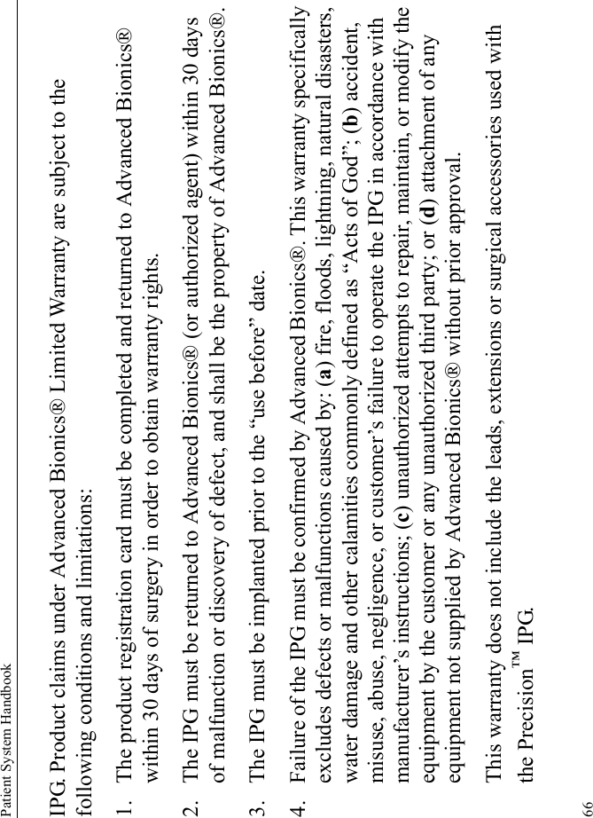 Patient System Handbook66IPG. Product claims under Advanced Bionics® Limited Warranty are subject to the following conditions and limitations:1. The product registration card must be completed and returned to Advanced Bionics® within 30 days of surgery in order to obtain warranty rights.2. The IPG must be returned to Advanced Bionics® (or authorized agent) within 30 days of malfunction or discovery of defect, and shall be the property of Advanced Bionics®.3. The IPG must be implanted prior to the “use before” date.4. Failure of the IPG must be confirmed by Advanced Bionics®. This warranty specifically excludes defects or malfunctions caused by: (a) fire, floods, lightning, natural disasters, water damage and other calamities commonly defined as “Acts of God”; (b) accident, misuse, abuse, negligence, or customer’s failure to operate the IPG in accordance with manufacturer’s instructions; (c) unauthorized attempts to repair, maintain, or modify the equipment by the customer or any unauthorized third party; or (d) attachment of any equipment not supplied by Advanced Bionics® without prior approval.This warranty does not include the leads, extensions or surgical accessories used with the Precision™ IPG.