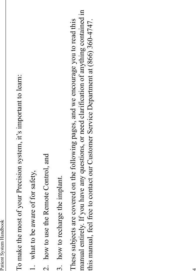 Patient System Handbook4To make the most of your Precision system, it’s important to learn:1. what to be aware of for safety, 2. how to use the Remote Control, and 3. how to recharge the implant. These subjects are covered on the following pages, and we encourage you to read this manual entirely. If you have any questions, or need clarification of anything contained in this manual, feel free to contact our Customer Service Department at (866) 360-4747.