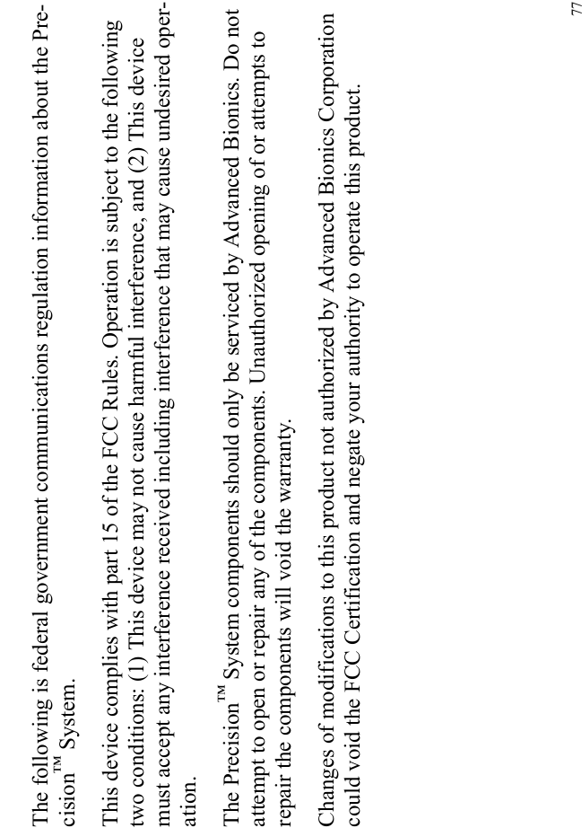 77The following is federal government communications regulation information about the Pre-cision™ System.This device complies with part 15 of the FCC Rules. Operation is subject to the following two conditions: (1) This device may not cause harmful interference, and (2) This device must accept any interference received including interference that may cause undesired oper-ation.The Precision™ System components should only be serviced by Advanced Bionics. Do not attempt to open or repair any of the components. Unauthorized opening of or attempts to repair the components will void the warranty.Changes of modifications to this product not authorized by Advanced Bionics Corporation could void the FCC Certification and negate your authority to operate this product.
