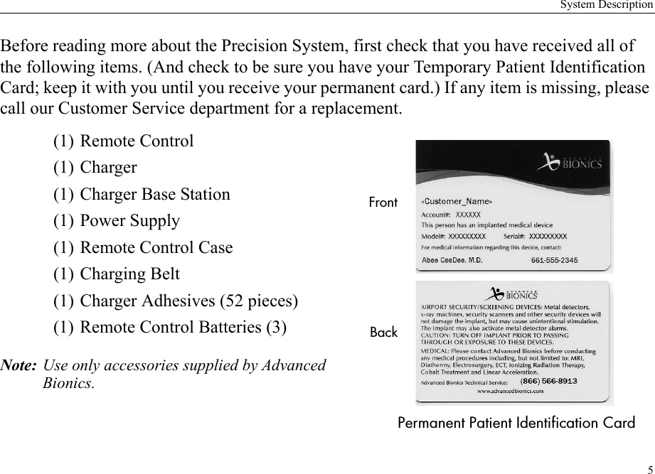 System Description5Before reading more about the Precision System, first check that you have received all of the following items. (And check to be sure you have your Temporary Patient Identification Card; keep it with you until you receive your permanent card.) If any item is missing, please call our Customer Service department for a replacement. (1) Remote Control(1) Charger(1) Charger Base Station(1) Power Supply(1) Remote Control Case(1) Charging Belt(1) Charger Adhesives (52 pieces)(1) Remote Control Batteries (3)Note: Use only accessories supplied by Advanced Bionics.FrontPermanent Patient Identification CardBack