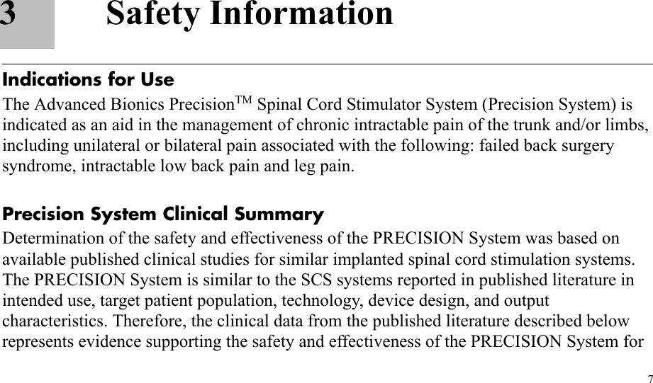 73 Safety InformationIndications for UseThe Advanced Bionics PrecisionTM Spinal Cord Stimulator System (Precision System) is indicated as an aid in the management of chronic intractable pain of the trunk and/or limbs, including unilateral or bilateral pain associated with the following: failed back surgery syndrome, intractable low back pain and leg pain.Precision System Clinical SummaryDetermination of the safety and effectiveness of the PRECISION System was based on available published clinical studies for similar implanted spinal cord stimulation systems. The PRECISION System is similar to the SCS systems reported in published literature in intended use, target patient population, technology, device design, and output characteristics. Therefore, the clinical data from the published literature described below represents evidence supporting the safety and effectiveness of the PRECISION System for 