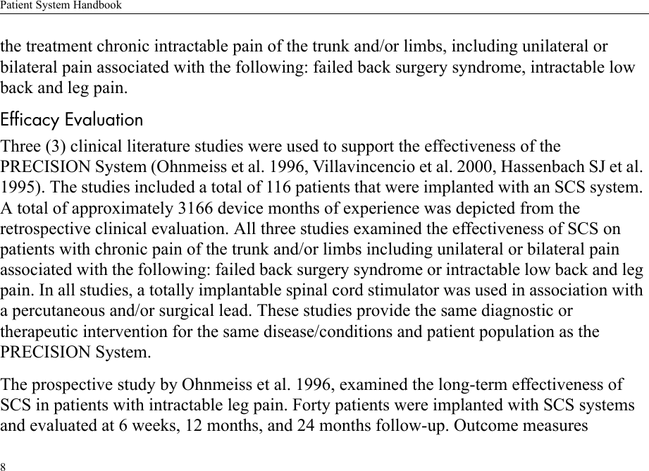 Patient System Handbook8the treatment chronic intractable pain of the trunk and/or limbs, including unilateral or bilateral pain associated with the following: failed back surgery syndrome, intractable low back and leg pain.Efficacy EvaluationThree (3) clinical literature studies were used to support the effectiveness of the PRECISION System (Ohnmeiss et al. 1996, Villavincencio et al. 2000, Hassenbach SJ et al. 1995). The studies included a total of 116 patients that were implanted with an SCS system. A total of approximately 3166 device months of experience was depicted from the retrospective clinical evaluation. All three studies examined the effectiveness of SCS on patients with chronic pain of the trunk and/or limbs including unilateral or bilateral pain associated with the following: failed back surgery syndrome or intractable low back and leg pain. In all studies, a totally implantable spinal cord stimulator was used in association with a percutaneous and/or surgical lead. These studies provide the same diagnostic or therapeutic intervention for the same disease/conditions and patient population as the PRECISION System.The prospective study by Ohnmeiss et al. 1996, examined the long-term effectiveness of SCS in patients with intractable leg pain. Forty patients were implanted with SCS systems and evaluated at 6 weeks, 12 months, and 24 months follow-up. Outcome measures 