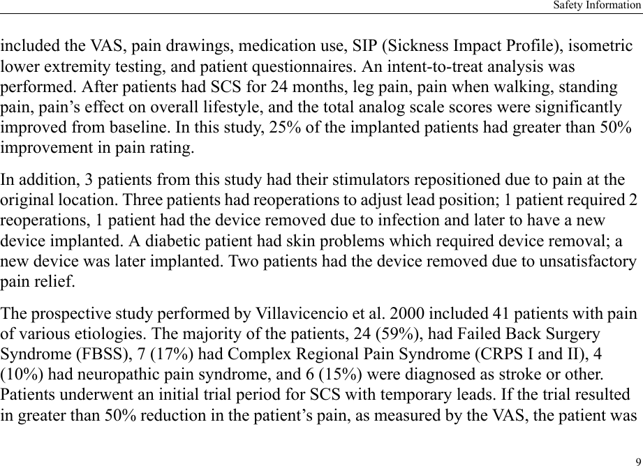 Safety Information9included the VAS, pain drawings, medication use, SIP (Sickness Impact Profile), isometric lower extremity testing, and patient questionnaires. An intent-to-treat analysis was performed. After patients had SCS for 24 months, leg pain, pain when walking, standing pain, pain’s effect on overall lifestyle, and the total analog scale scores were significantly improved from baseline. In this study, 25% of the implanted patients had greater than 50% improvement in pain rating.In addition, 3 patients from this study had their stimulators repositioned due to pain at the original location. Three patients had reoperations to adjust lead position; 1 patient required 2 reoperations, 1 patient had the device removed due to infection and later to have a new device implanted. A diabetic patient had skin problems which required device removal; a new device was later implanted. Two patients had the device removed due to unsatisfactory pain relief.The prospective study performed by Villavicencio et al. 2000 included 41 patients with pain of various etiologies. The majority of the patients, 24 (59%), had Failed Back Surgery Syndrome (FBSS), 7 (17%) had Complex Regional Pain Syndrome (CRPS I and II), 4 (10%) had neuropathic pain syndrome, and 6 (15%) were diagnosed as stroke or other. Patients underwent an initial trial period for SCS with temporary leads. If the trial resulted in greater than 50% reduction in the patient’s pain, as measured by the VAS, the patient was 