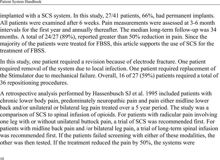 Patient System Handbook10implanted with a SCS system. In this study, 27/41 patients, 66%, had permanent implants. All patients were examined after 6 weeks. Pain measurements were assessed at 3-6 month intervals for the first year and annually thereafter. The median long-term follow-up was 34 months. A total of 24/27 (89%), reported greater than 50% reduction in pain. Since the majority of the patients were treated for FBSS, this article supports the use of SCS for the treatment of FBSS.In this study, one patient required a revision because of electrode fracture. One patient required removal of the system due to local infection. One patient required replacement of the Stimulator due to mechanical failure. Overall, 16 of 27 (59%) patients required a total of 36 repositioning procedures.A retrospective analysis performed by Hassenbusch SJ et al. 1995 included patients with chronic lower body pain, predominately neuropathic pain and pain either midline lower back and/or unilateral or bilateral leg pain treated over a 5 year period. The study was a comparison of SCS to spinal infusion of opioids. For patients with radicular pain involving one leg with or without unilateral buttock pain, a trial of SCS was recommended first. For patients with midline back pain and /or bilateral leg pain, a trial of long-term spinal infusion was recommended first. If the patients failed screening with either of these modalities, the other was then tested. If the treatment reduced the pain by 50%, the systems were 