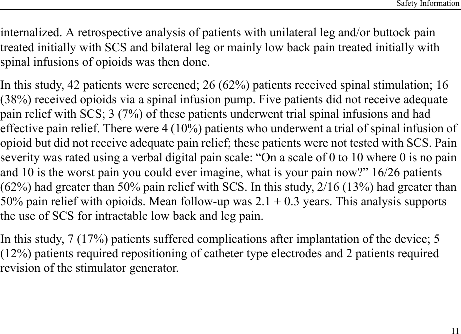 Safety Information11internalized. A retrospective analysis of patients with unilateral leg and/or buttock pain treated initially with SCS and bilateral leg or mainly low back pain treated initially with spinal infusions of opioids was then done.In this study, 42 patients were screened; 26 (62%) patients received spinal stimulation; 16 (38%) received opioids via a spinal infusion pump. Five patients did not receive adequate pain relief with SCS; 3 (7%) of these patients underwent trial spinal infusions and had effective pain relief. There were 4 (10%) patients who underwent a trial of spinal infusion of opioid but did not receive adequate pain relief; these patients were not tested with SCS. Pain severity was rated using a verbal digital pain scale: “On a scale of 0 to 10 where 0 is no pain and 10 is the worst pain you could ever imagine, what is your pain now?” 16/26 patients (62%) had greater than 50% pain relief with SCS. In this study, 2/16 (13%) had greater than 50% pain relief with opioids. Mean follow-up was 2.1 + 0.3 years. This analysis supports the use of SCS for intractable low back and leg pain.In this study, 7 (17%) patients suffered complications after implantation of the device; 5 (12%) patients required repositioning of catheter type electrodes and 2 patients required revision of the stimulator generator.