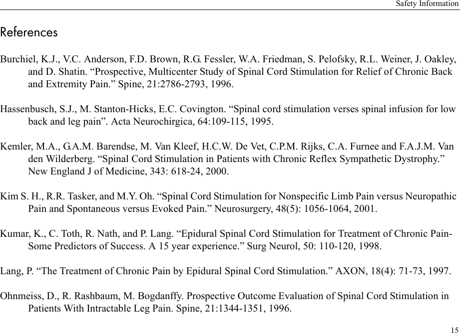 Safety Information15ReferencesBurchiel, K.J., V.C. Anderson, F.D. Brown, R.G. Fessler, W.A. Friedman, S. Pelofsky, R.L. Weiner, J. Oakley, and D. Shatin. “Prospective, Multicenter Study of Spinal Cord Stimulation for Relief of Chronic Back and Extremity Pain.” Spine, 21:2786-2793, 1996.Hassenbusch, S.J., M. Stanton-Hicks, E.C. Covington. “Spinal cord stimulation verses spinal infusion for low back and leg pain”. Acta Neurochirgica, 64:109-115, 1995.Kemler, M.A., G.A.M. Barendse, M. Van Kleef, H.C.W. De Vet, C.P.M. Rijks, C.A. Furnee and F.A.J.M. Van den Wilderberg. “Spinal Cord Stimulation in Patients with Chronic Reflex Sympathetic Dystrophy.” New England J of Medicine, 343: 618-24, 2000.Kim S. H., R.R. Tasker, and M.Y. Oh. “Spinal Cord Stimulation for Nonspecific Limb Pain versus Neuropathic Pain and Spontaneous versus Evoked Pain.” Neurosurgery, 48(5): 1056-1064, 2001.Kumar, K., C. Toth, R. Nath, and P. Lang. “Epidural Spinal Cord Stimulation for Treatment of Chronic Pain-Some Predictors of Success. A 15 year experience.” Surg Neurol, 50: 110-120, 1998.Lang, P. “The Treatment of Chronic Pain by Epidural Spinal Cord Stimulation.” AXON, 18(4): 71-73, 1997.Ohnmeiss, D., R. Rashbaum, M. Bogdanffy. Prospective Outcome Evaluation of Spinal Cord Stimulation in Patients With Intractable Leg Pain. Spine, 21:1344-1351, 1996.