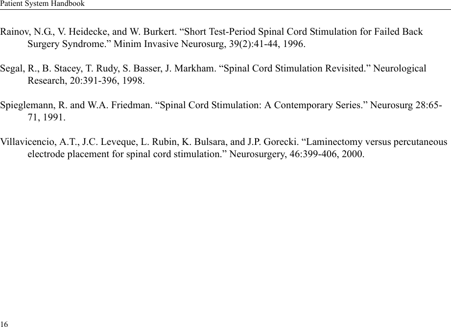 Patient System Handbook16Rainov, N.G., V. Heidecke, and W. Burkert. “Short Test-Period Spinal Cord Stimulation for Failed Back Surgery Syndrome.” Minim Invasive Neurosurg, 39(2):41-44, 1996.Segal, R., B. Stacey, T. Rudy, S. Basser, J. Markham. “Spinal Cord Stimulation Revisited.” Neurological Research, 20:391-396, 1998.Spieglemann, R. and W.A. Friedman. “Spinal Cord Stimulation: A Contemporary Series.” Neurosurg 28:65-71, 1991.Villavicencio, A.T., J.C. Leveque, L. Rubin, K. Bulsara, and J.P. Gorecki. “Laminectomy versus percutaneous electrode placement for spinal cord stimulation.” Neurosurgery, 46:399-406, 2000.