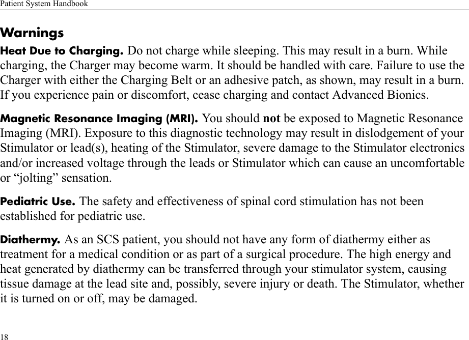Patient System Handbook18WarningsHeat Due to Charging. Do not charge while sleeping. This may result in a burn. While charging, the Charger may become warm. It should be handled with care. Failure to use the Charger with either the Charging Belt or an adhesive patch, as shown, may result in a burn. If you experience pain or discomfort, cease charging and contact Advanced Bionics.Magnetic Resonance Imaging (MRI). You should not be exposed to Magnetic Resonance Imaging (MRI). Exposure to this diagnostic technology may result in dislodgement of your Stimulator or lead(s), heating of the Stimulator, severe damage to the Stimulator electronics and/or increased voltage through the leads or Stimulator which can cause an uncomfortable or “jolting” sensation.Pediatric Use. The safety and effectiveness of spinal cord stimulation has not been established for pediatric use.Diathermy. As an SCS patient, you should not have any form of diathermy either astreatment for a medical condition or as part of a surgical procedure. The high energy and heat generated by diathermy can be transferred through your stimulator system, causing tissue damage at the lead site and, possibly, severe injury or death. The Stimulator, whether it is turned on or off, may be damaged.