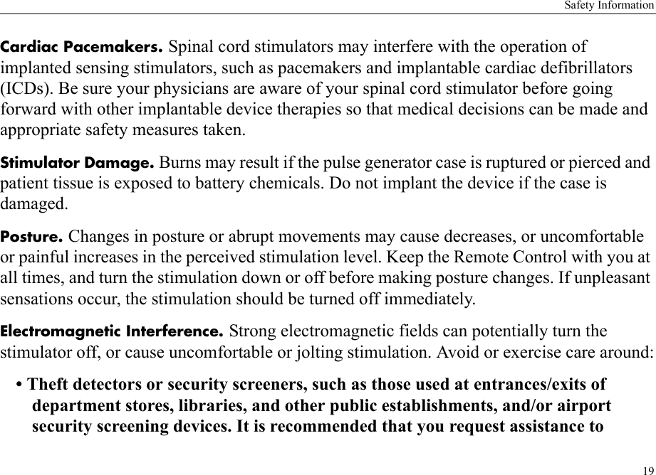 Safety Information19Cardiac Pacemakers. Spinal cord stimulators may interfere with the operation of implanted sensing stimulators, such as pacemakers and implantable cardiac defibrillators (ICDs). Be sure your physicians are aware of your spinal cord stimulator before going forward with other implantable device therapies so that medical decisions can be made and appropriate safety measures taken.Stimulator Damage. Burns may result if the pulse generator case is ruptured or pierced and patient tissue is exposed to battery chemicals. Do not implant the device if the case is damaged.Posture. Changes in posture or abrupt movements may cause decreases, or uncomfortable or painful increases in the perceived stimulation level. Keep the Remote Control with you at all times, and turn the stimulation down or off before making posture changes. If unpleasant sensations occur, the stimulation should be turned off immediately.Electromagnetic Interference. Strong electromagnetic fields can potentially turn the stimulator off, or cause uncomfortable or jolting stimulation. Avoid or exercise care around:• Theft detectors or security screeners, such as those used at entrances/exits of department stores, libraries, and other public establishments, and/or airport security screening devices. It is recommended that you request assistance to 