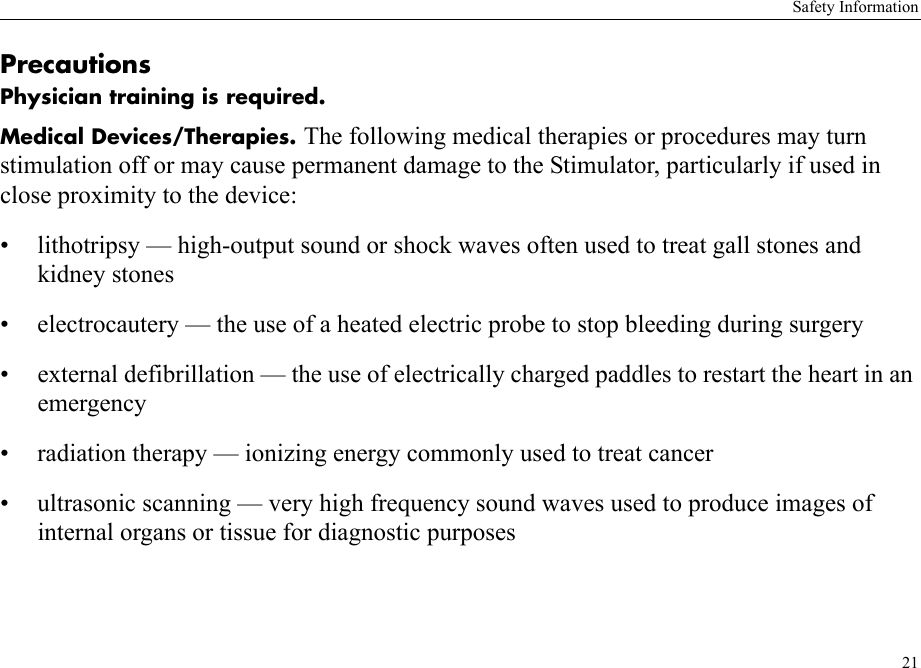 Safety Information21PrecautionsPhysician training is required.Medical Devices/Therapies. The following medical therapies or procedures may turn stimulation off or may cause permanent damage to the Stimulator, particularly if used in close proximity to the device:• lithotripsy — high-output sound or shock waves often used to treat gall stones and kidney stones• electrocautery — the use of a heated electric probe to stop bleeding during surgery• external defibrillation — the use of electrically charged paddles to restart the heart in an emergency• radiation therapy — ionizing energy commonly used to treat cancer• ultrasonic scanning — very high frequency sound waves used to produce images of internal organs or tissue for diagnostic purposes